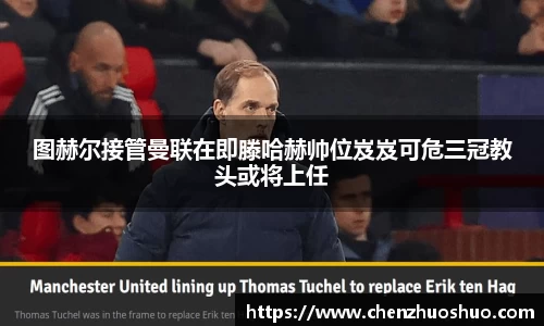 图赫尔接管曼联在即滕哈赫帅位岌岌可危三冠教头或将上任